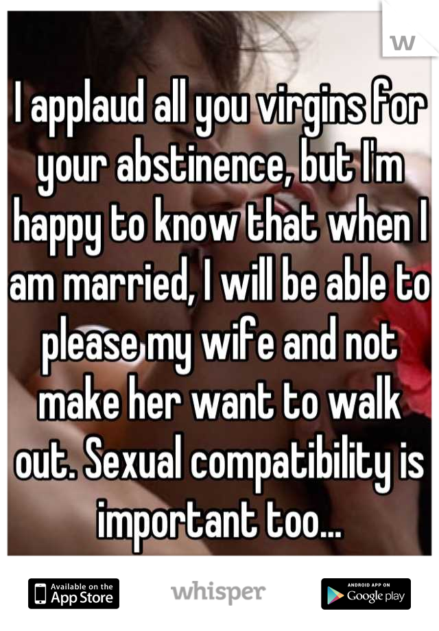 I applaud all you virgins for your abstinence, but I'm happy to know that when I am married, I will be able to please my wife and not make her want to walk out. Sexual compatibility is important too...