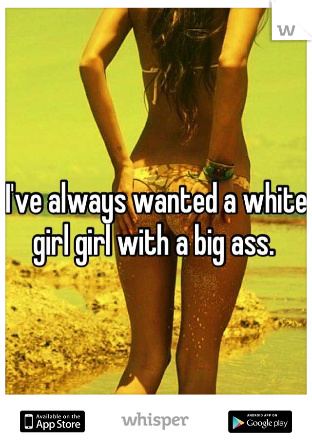 I've always wanted a white girl girl with a big ass. 