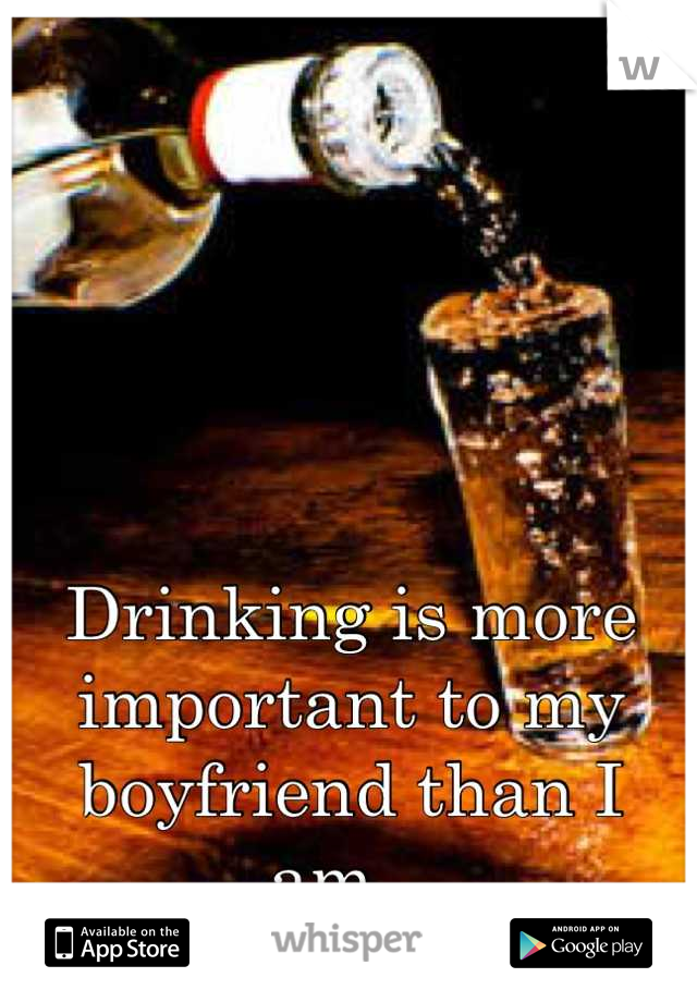 Drinking is more important to my boyfriend than I am...