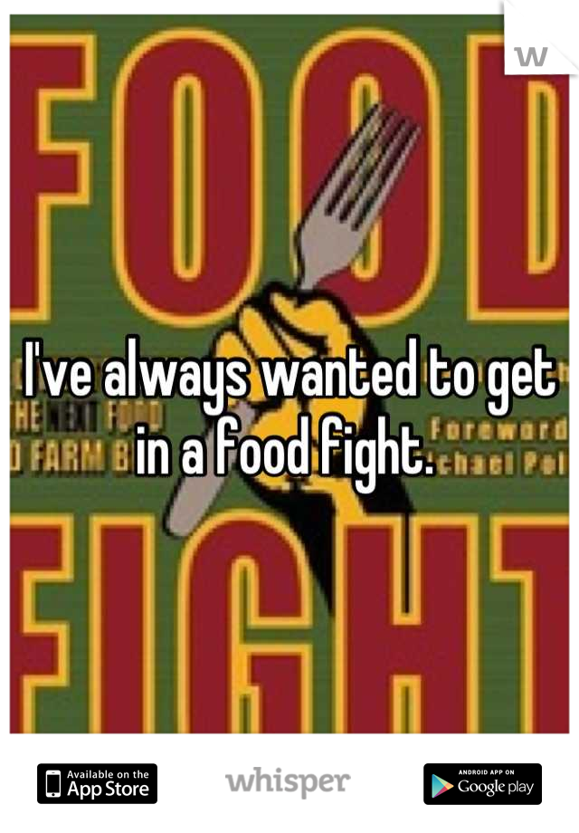 I've always wanted to get in a food fight. 