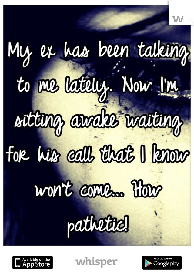 My ex has been talking to me lately. Now I'm sitting awake waiting for his call that I know won't come... How pathetic!