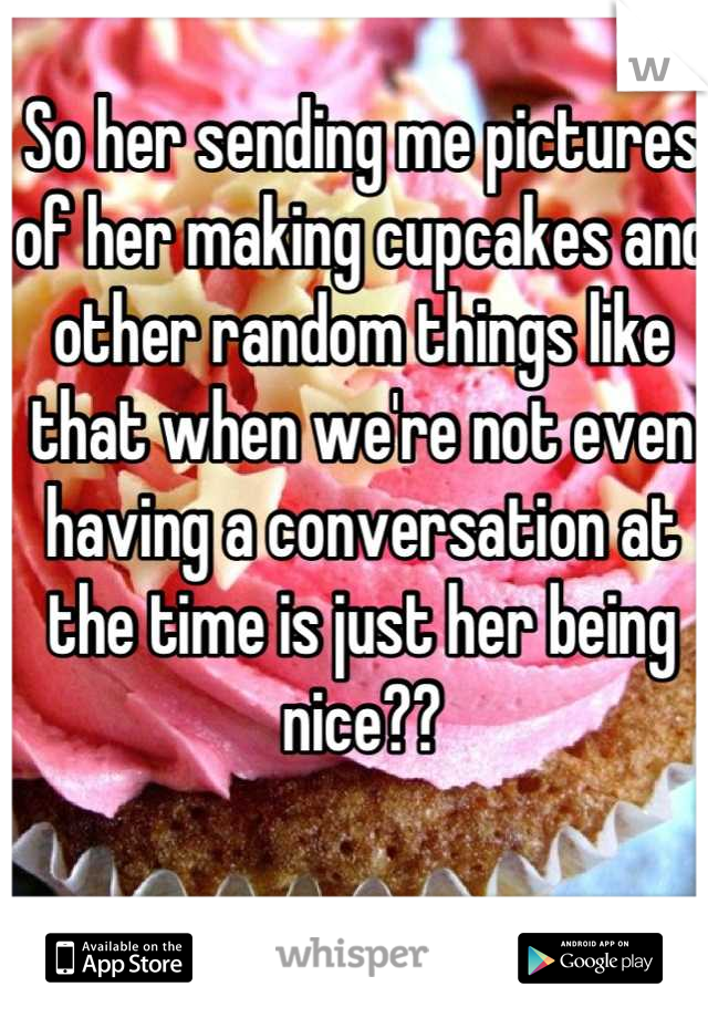 So her sending me pictures of her making cupcakes and other random things like that when we're not even having a conversation at the time is just her being nice??
