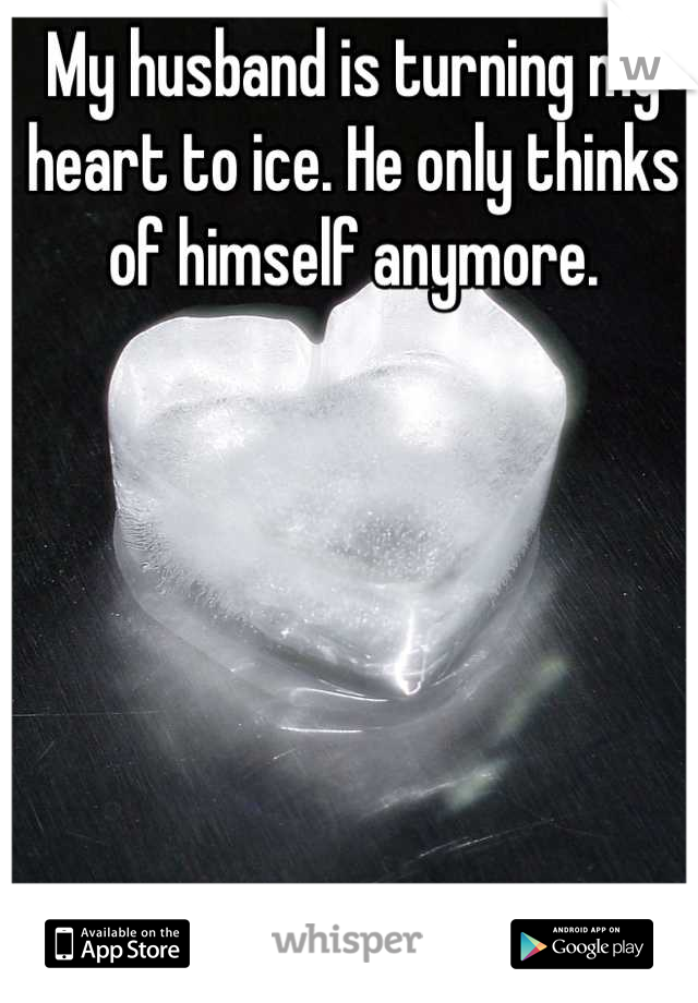 My husband is turning my heart to ice. He only thinks of himself anymore.
