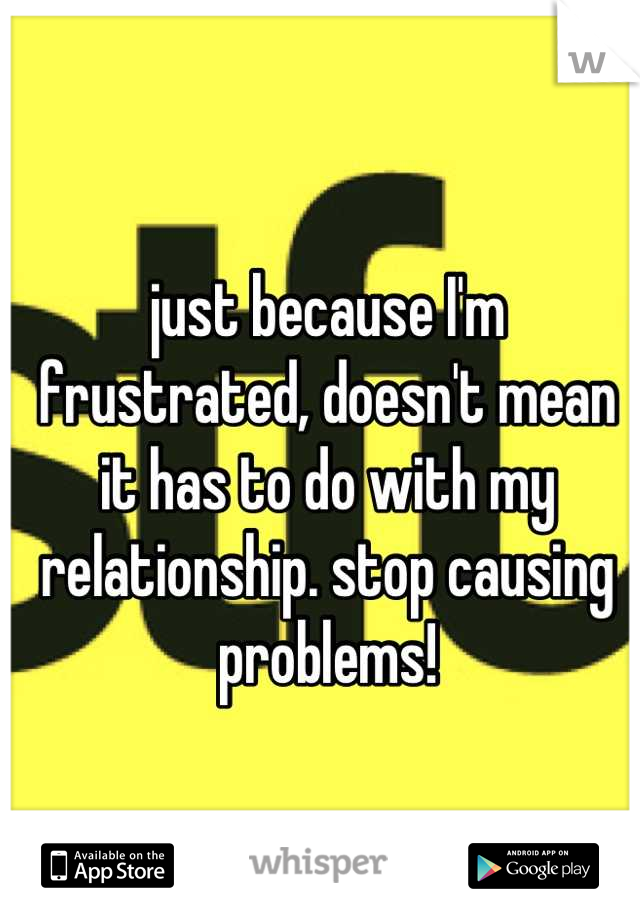 just because I'm frustrated, doesn't mean it has to do with my relationship. stop causing problems!