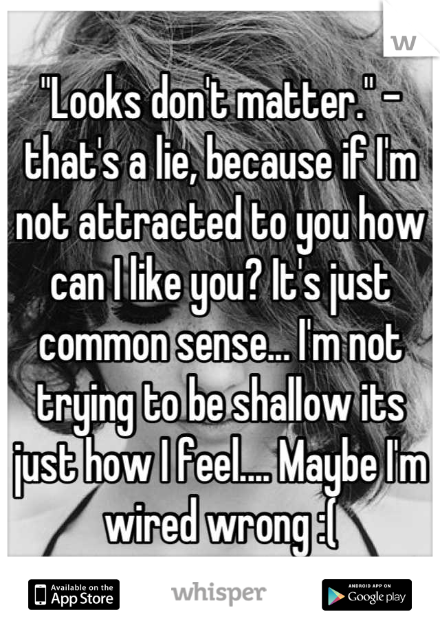 "Looks don't matter." - that's a lie, because if I'm not attracted to you how can I like you? It's just common sense... I'm not trying to be shallow its just how I feel.... Maybe I'm wired wrong :(
