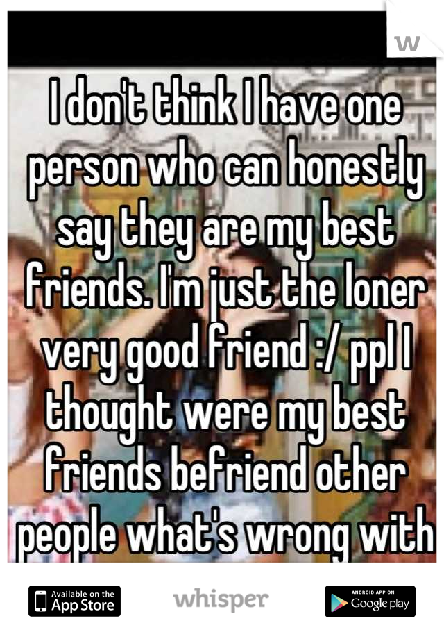 I don't think I have one person who can honestly say they are my best friends. I'm just the loner very good friend :/ ppl I thought were my best friends befriend other people what's wrong with me :'(