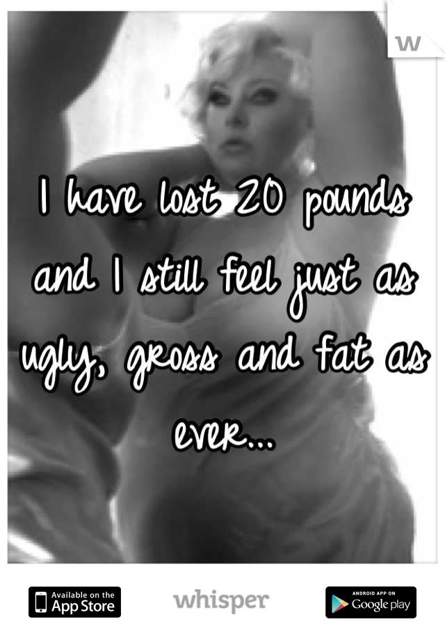 I have lost 20 pounds and I still feel just as ugly, gross and fat as ever...