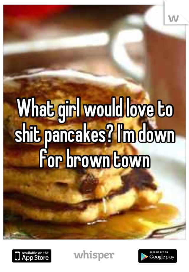 What girl would love to shit pancakes? I'm down for brown town