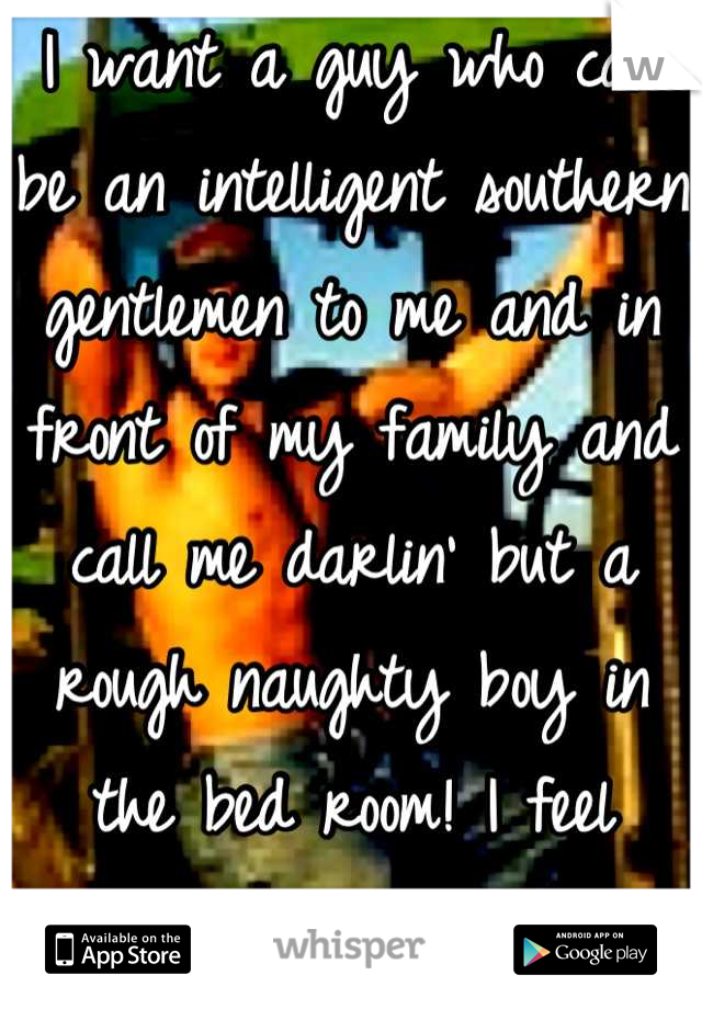 I want a guy who can be an intelligent southern gentlemen to me and in front of my family and call me darlin' but a rough naughty boy in the bed room! I feel think this man doesn't exist! 