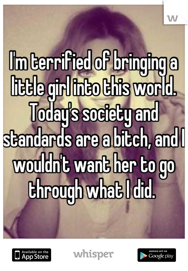 I'm terrified of bringing a little girl into this world. Today's society and standards are a bitch, and I wouldn't want her to go through what I did. 