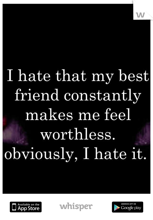 I hate that my best friend constantly makes me feel worthless. obviously, I hate it. 