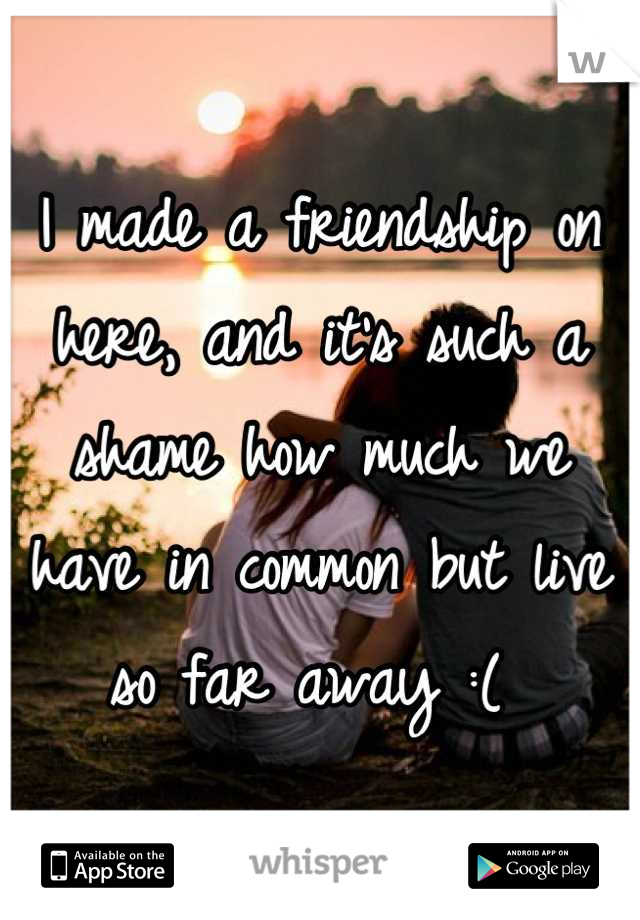 I made a friendship on here, and it's such a shame how much we have in common but live so far away :( 