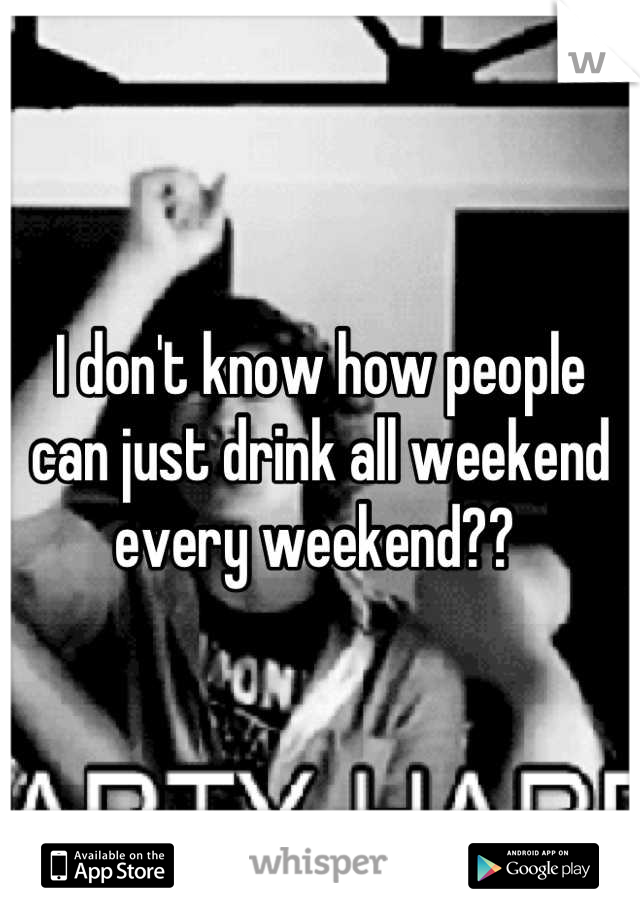 I don't know how people can just drink all weekend every weekend?? 
