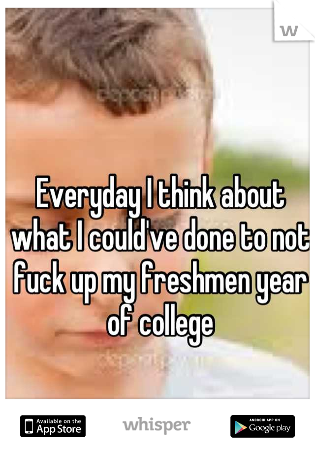 Everyday I think about what I could've done to not fuck up my freshmen year of college