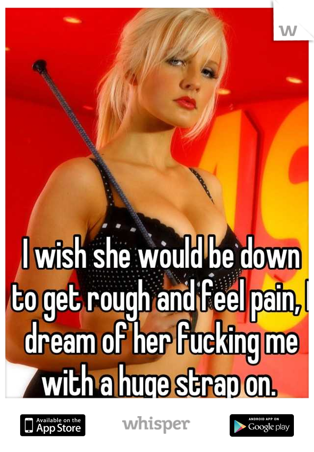 I wish she would be down to get rough and feel pain, I dream of her fucking me with a huge strap on. 