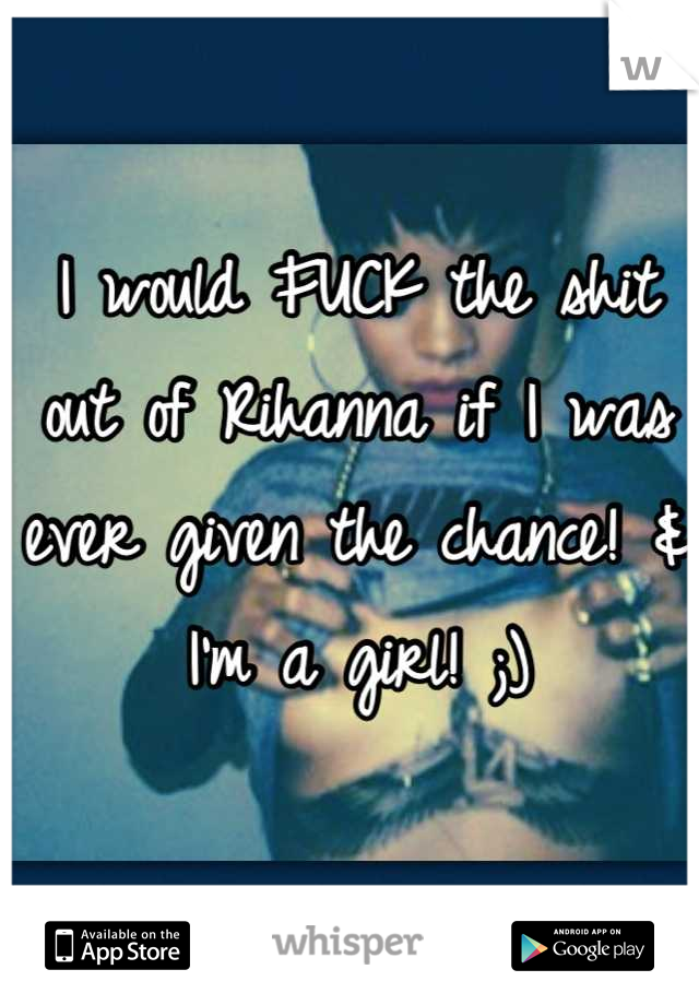 I would FUCK the shit out of Rihanna if I was ever given the chance! & I'm a girl! ;)