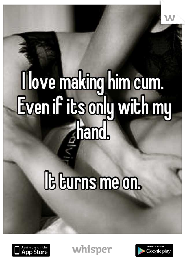 I love making him cum.
 Even if its only with my hand. 

It turns me on.