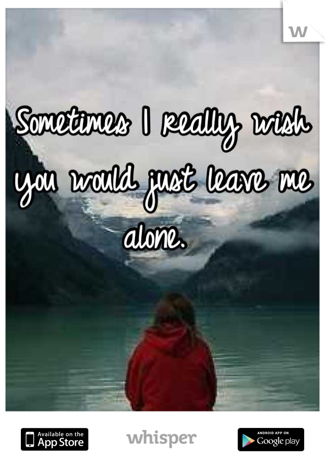 Sometimes I really wish you would just leave me alone. 