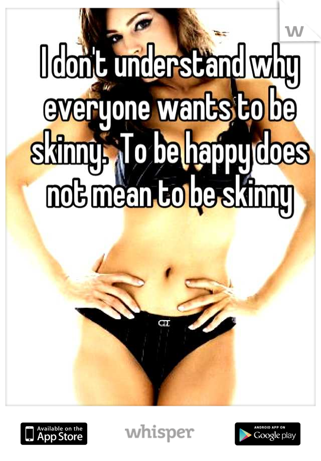 I don't understand why everyone wants to be skinny.  To be happy does not mean to be skinny