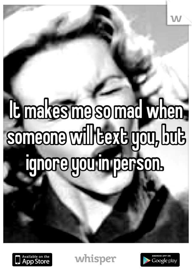 It makes me so mad when someone will text you, but ignore you in person. 