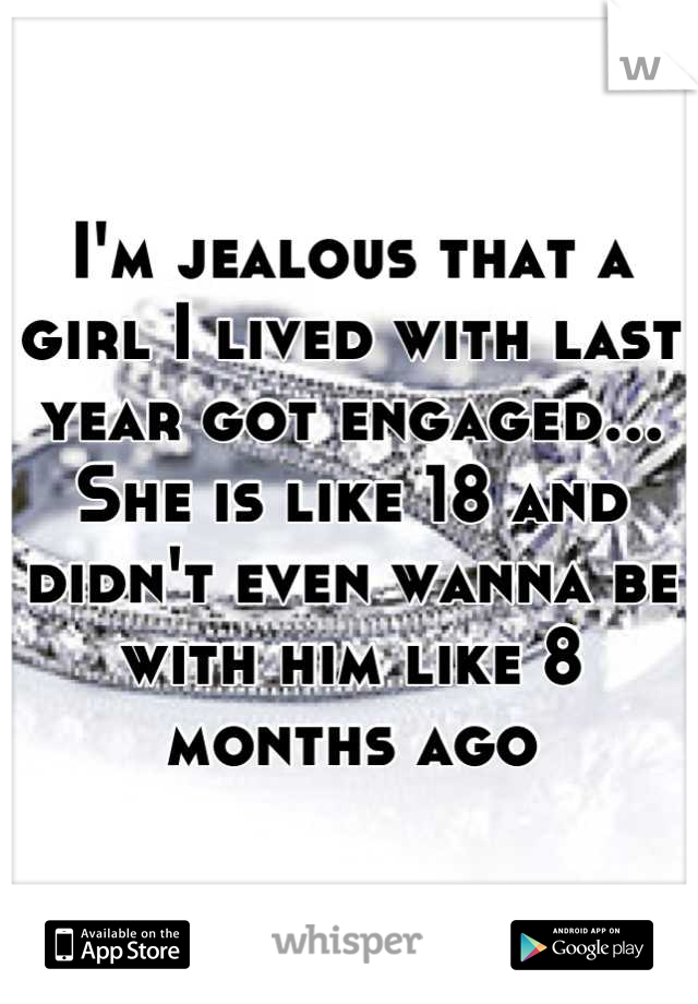I'm jealous that a girl I lived with last year got engaged... She is like 18 and didn't even wanna be with him like 8 months ago