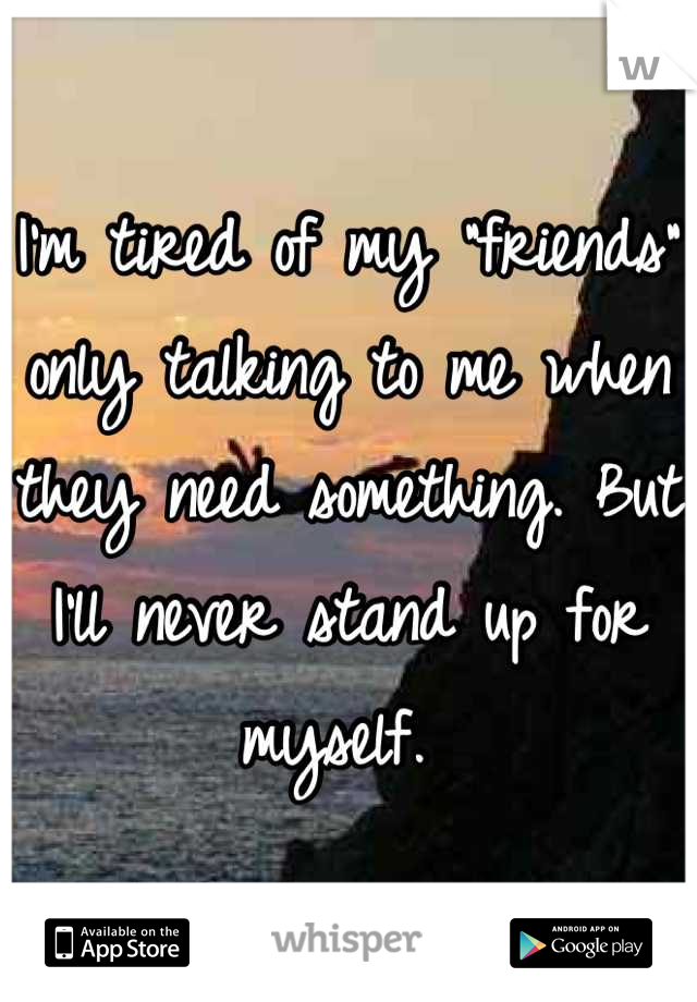 I'm tired of my "friends" only talking to me when they need something. But I'll never stand up for myself. 