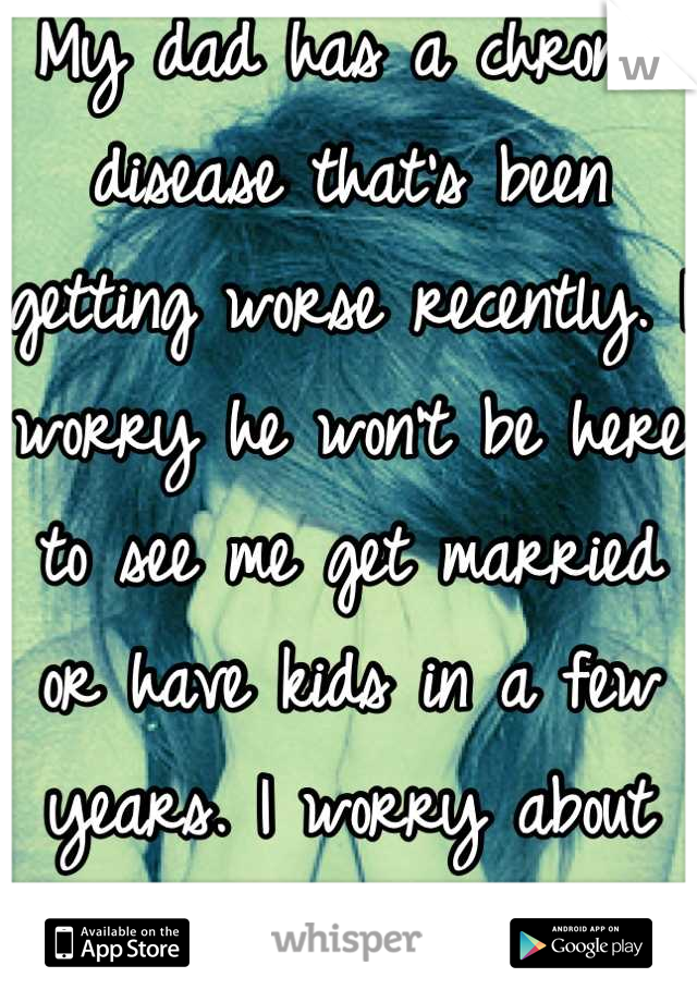 My dad has a chronic disease that's been getting worse recently. I worry he won't be here to see me get married or have kids in a few years. I worry about my mom even more. 