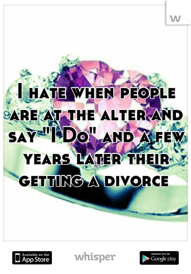 I hate when people are at the alter and say "I Do" and a few years later their getting a divorce 