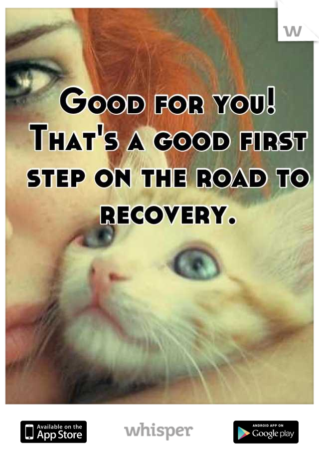 Good for you! That's a good first step on the road to recovery.