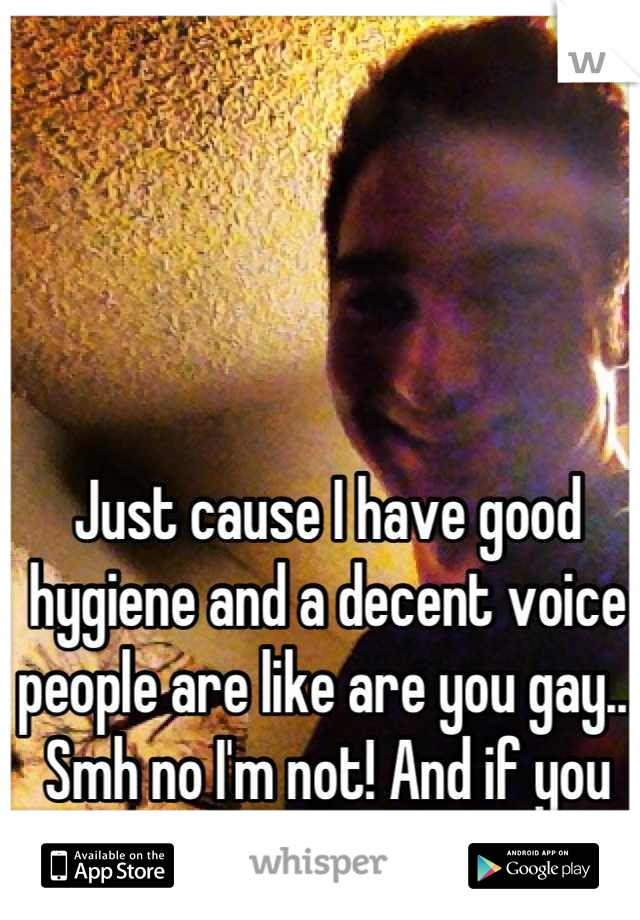 Just cause I have good hygiene and a decent voice people are like are you gay...  Smh no I'm not! And if you are I don't judge 