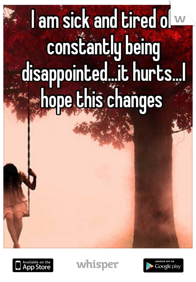 I am sick and tired of constantly being disappointed...it hurts...I hope this changes 