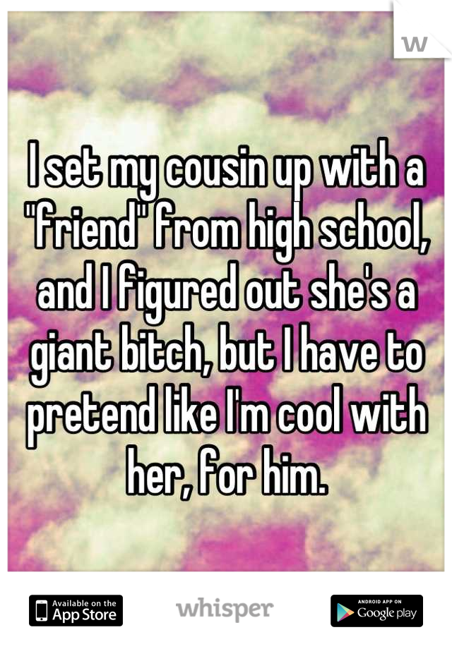 I set my cousin up with a "friend" from high school, and I figured out she's a giant bitch, but I have to pretend like I'm cool with her, for him.