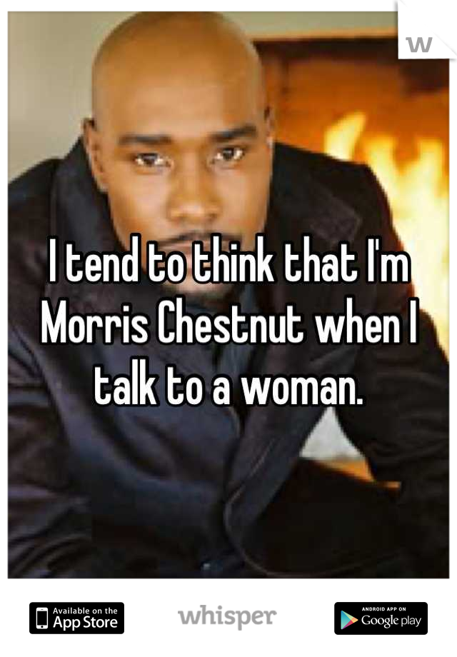 I tend to think that I'm Morris Chestnut when I talk to a woman.