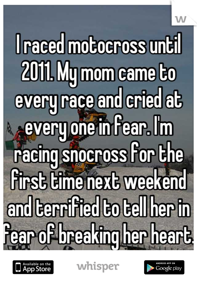 I raced motocross until 2011. My mom came to every race and cried at every one in fear. I'm racing snocross for the first time next weekend and terrified to tell her in fear of breaking her heart. 