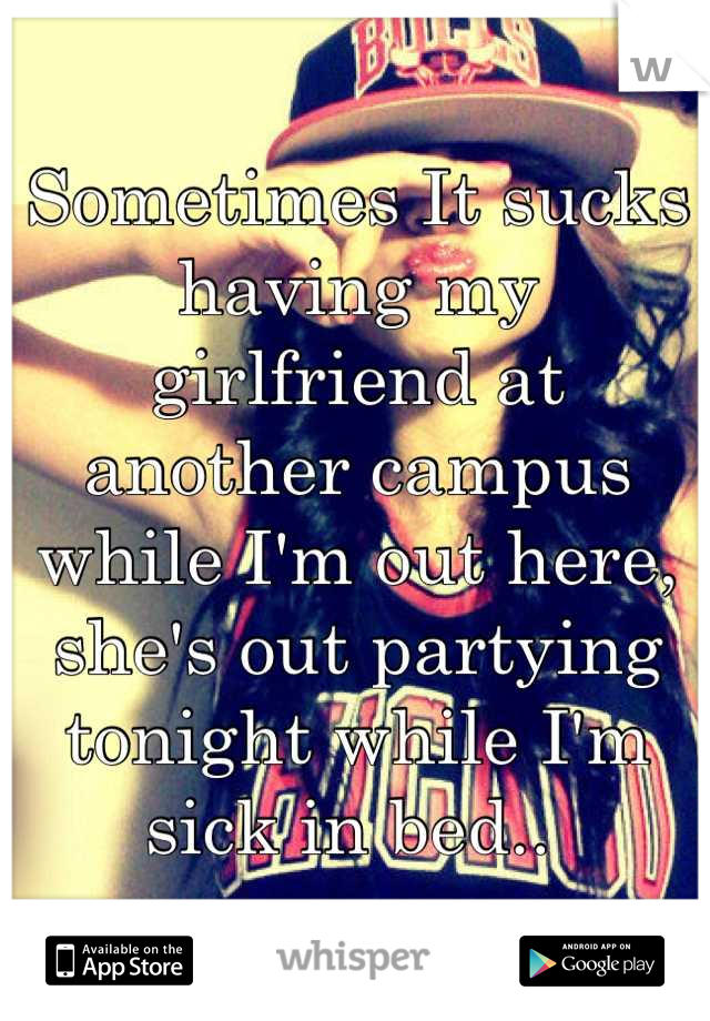 Sometimes It sucks having my girlfriend at another campus while I'm out here, she's out partying tonight while I'm sick in bed.. 