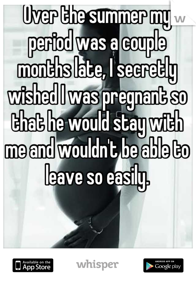 Over the summer my period was a couple months late, I secretly wished I was pregnant so that he would stay with me and wouldn't be able to leave so easily.