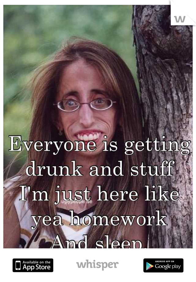 Everyone is getting drunk and stuff 
I'm just here like yea homework
And sleep.