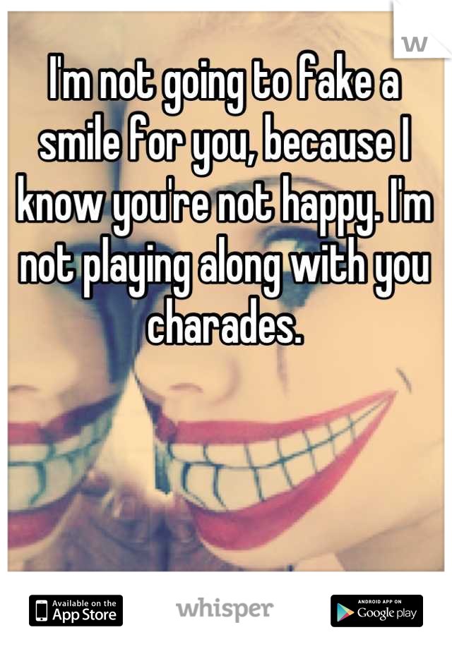 I'm not going to fake a smile for you, because I know you're not happy. I'm not playing along with you charades.