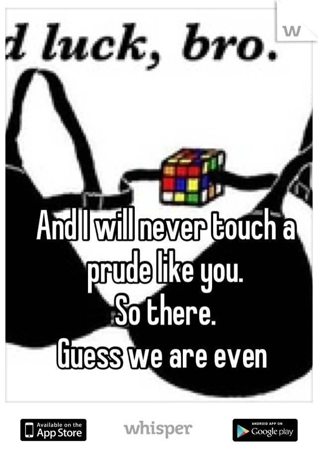 And I will never touch a prude like you. 
So there.
Guess we are even 