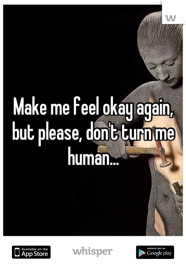 Make me feel okay again, but please, don't turn me human...