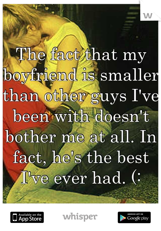 The fact that my boyfriend is smaller than other guys I've been with doesn't bother me at all. In fact, he's the best I've ever had. (: