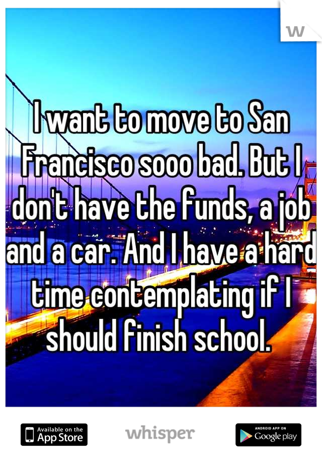 I want to move to San Francisco sooo bad. But I don't have the funds, a job and a car. And I have a hard time contemplating if I should finish school. 