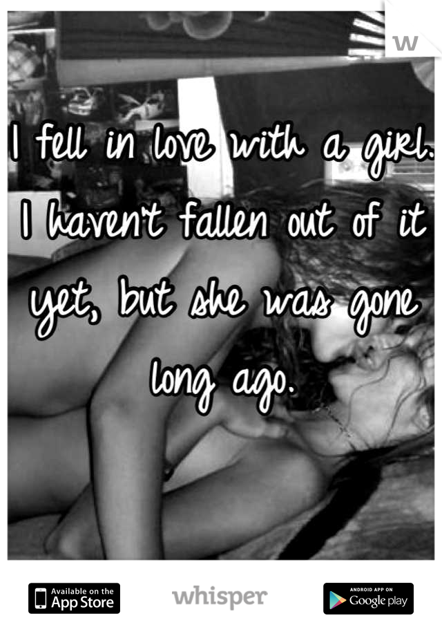 I fell in love with a girl. I haven't fallen out of it yet, but she was gone long ago.