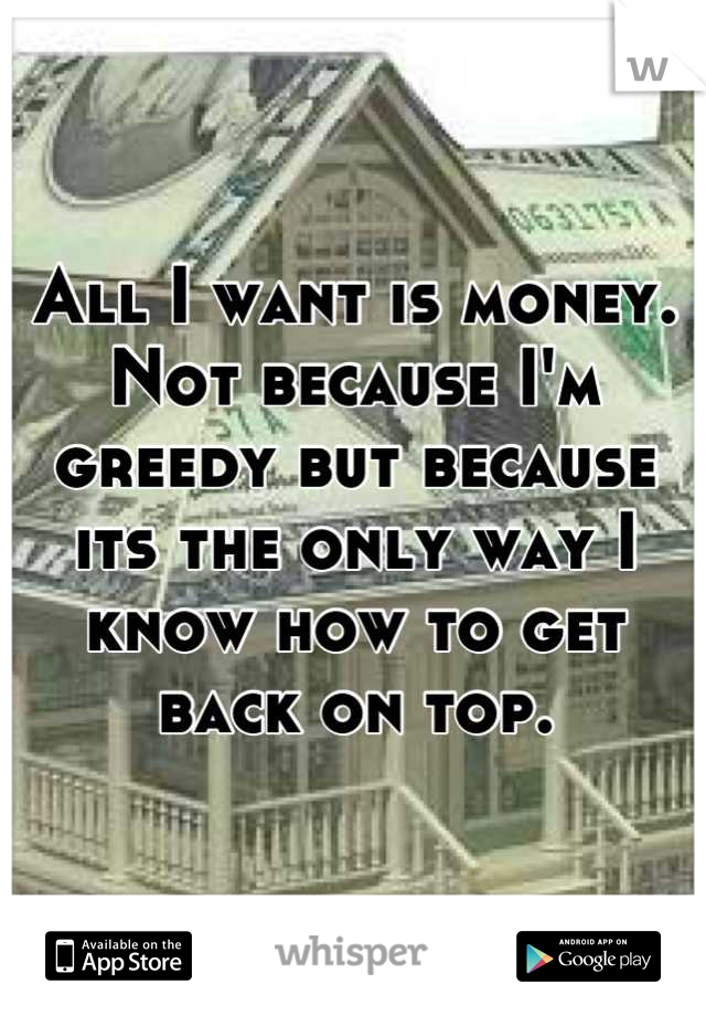 All I want is money. Not because I'm greedy but because its the only way I know how to get back on top.