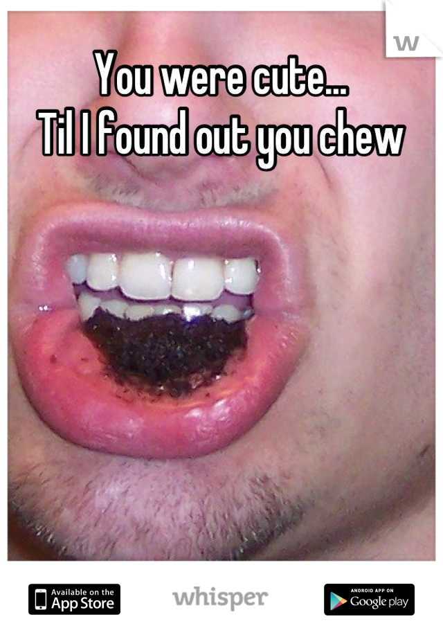You were cute...
Til I found out you chew