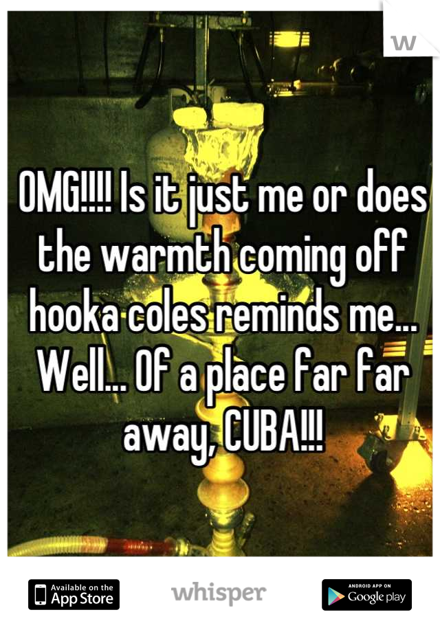 OMG!!!! Is it just me or does the warmth coming off hooka coles reminds me... Well... Of a place far far away, CUBA!!!