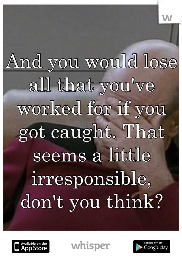 And you would lose all that you've worked for if you got caught. That seems a little irresponsible,
don't you think?