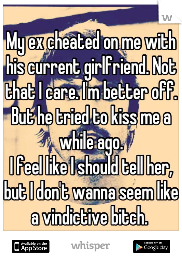 My ex cheated on me with his current girlfriend. Not that I care. I'm better off. But he tried to kiss me a while ago. 
I feel like I should tell her, but I don't wanna seem like a vindictive bitch. 