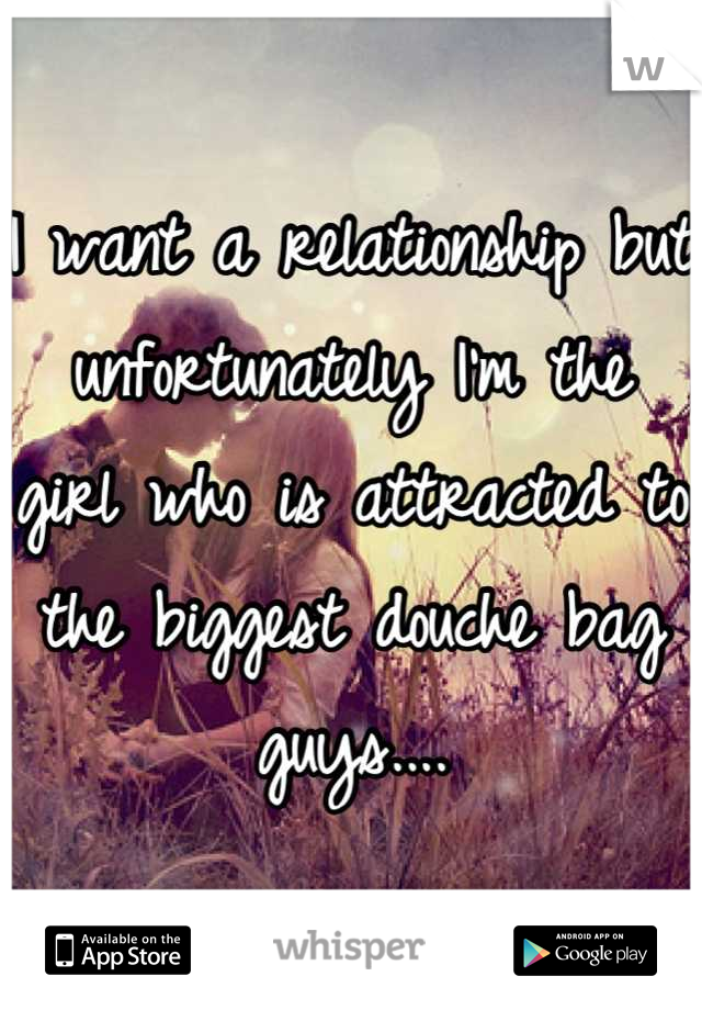 I want a relationship but unfortunately I'm the girl who is attracted to the biggest douche bag guys....