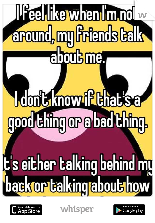 I feel like when I'm not around, my friends talk about me. 

I don't know if that's a good thing or a bad thing. 

It's either talking behind my back or talking about how much they care about me. 